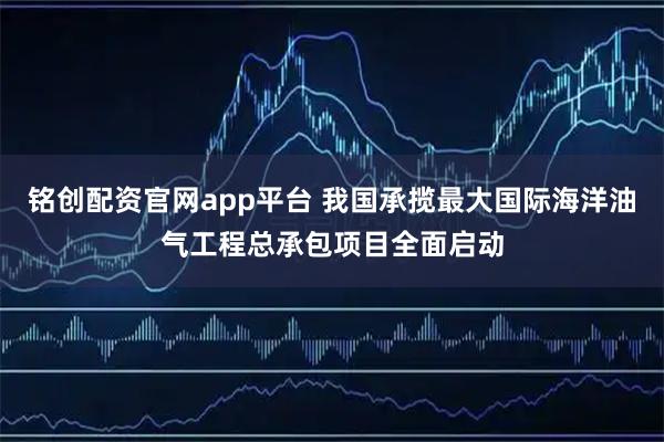 铭创配资官网app平台 我国承揽最大国际海洋油气工程总承包项目全面启动