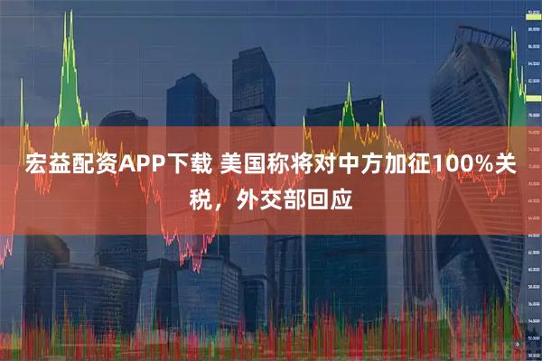宏益配资APP下载 美国称将对中方加征100%关税，外交部回应