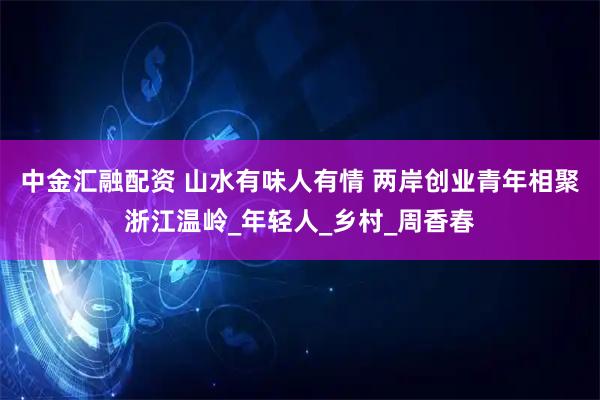 中金汇融配资 山水有味人有情 两岸创业青年相聚浙江温岭_年轻人_乡村_周香春