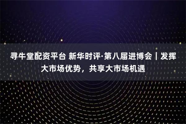 寻牛堂配资平台 新华时评·第八届进博会|发挥大市场优势,共享大市场机遇