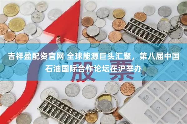 吉祥盈配资官网 全球能源巨头汇聚，第八届中国石油国际合作论坛在沪举办