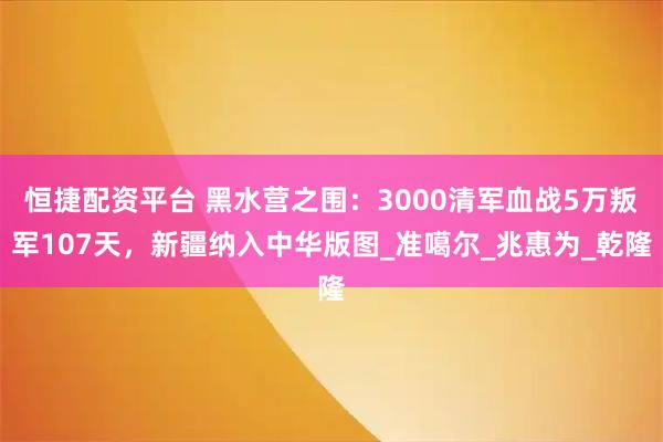 恒捷配资平台 黑水营之围：3000清军血战5万叛军107天，新疆纳入中华版图_准噶尔_兆惠为_乾隆