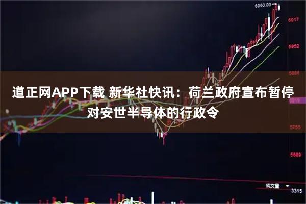 道正网APP下载 新华社快讯：荷兰政府宣布暂停对安世半导体的行政令