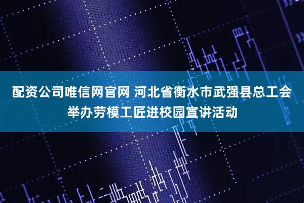 配资公司唯信网官网 河北省衡水市武强县总工会举办劳模工匠进校园宣讲活动