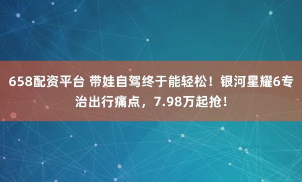 658配资平台 带娃自驾终于能轻松！银河星耀6专治出行痛点，7.98万起抢！
