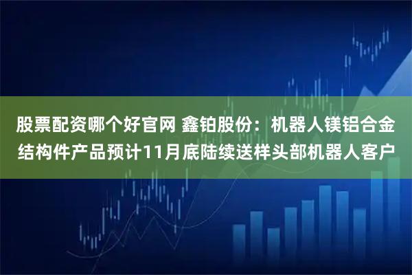 股票配资哪个好官网 鑫铂股份：机器人镁铝合金结构件产品预计11月底陆续送样头部机器人客户