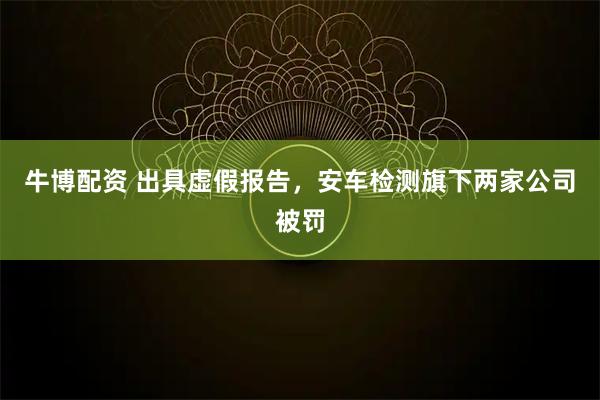 牛博配资 出具虚假报告，安车检测旗下两家公司被罚