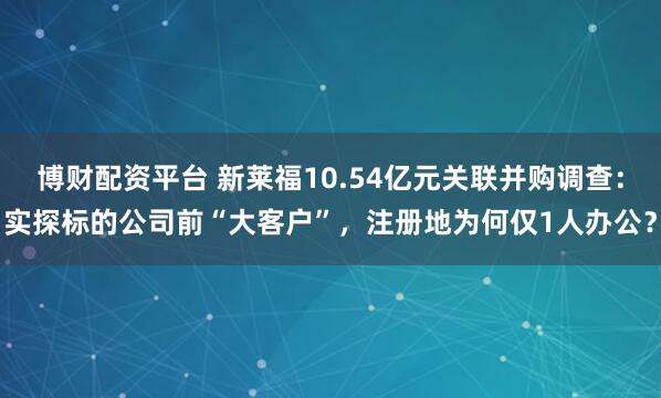 博财配资平台 新莱福10.54亿元关联并购调查：实探标的公司前“大客户”，注册地为何仅1人办公？