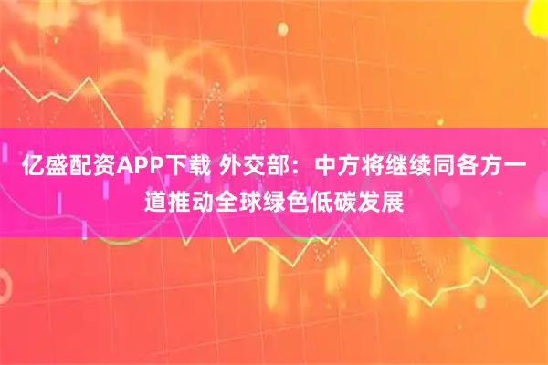 亿盛配资APP下载 外交部：中方将继续同各方一道推动全球绿色低碳发展