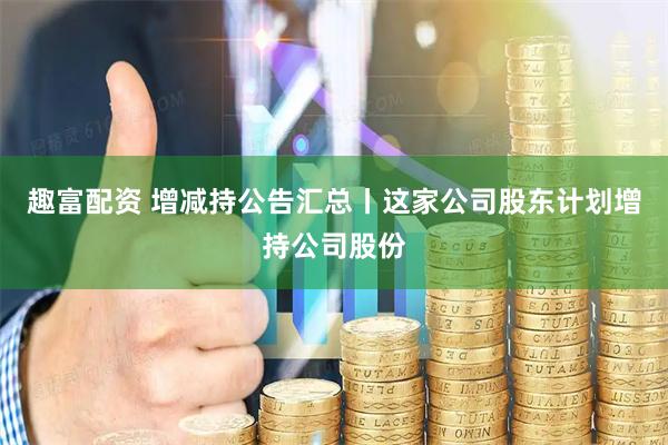 趣富配资 增减持公告汇总丨这家公司股东计划增持公司股份