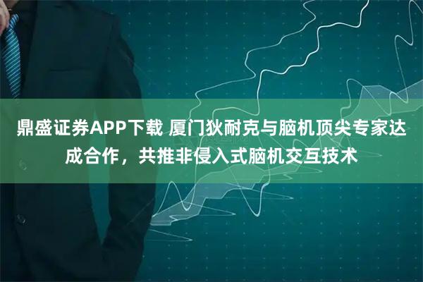 鼎盛证券APP下载 厦门狄耐克与脑机顶尖专家达成合作，共推非侵入式脑机交互技术