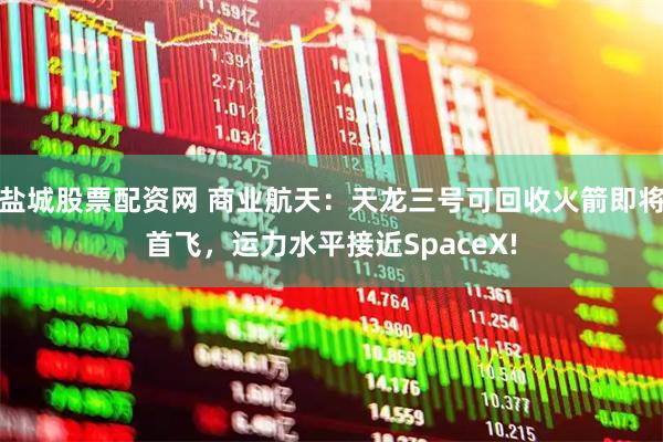 盐城股票配资网 商业航天：天龙三号可回收火箭即将首飞，运力水平接近SpaceX!