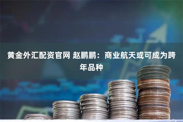 黄金外汇配资官网 赵鹏鹏：商业航天或可成为跨年品种