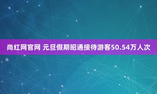 尚红网官网 元旦假期昭通接待游客50.54万人次