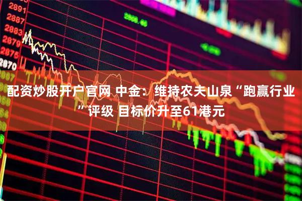 配资炒股开户官网 中金：维持农夫山泉“跑赢行业”评级 目标价升至61港元