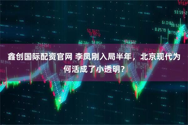 鑫创国际配资官网 李凤刚入局半年，北京现代为何活成了小透明？